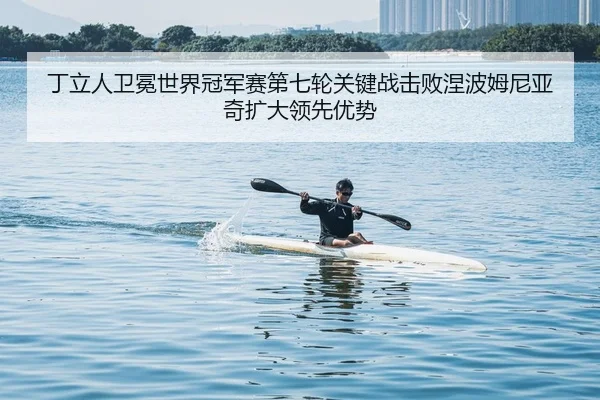丁立人卫冕世界冠军赛第七轮关键战击败涅波姆尼亚奇扩大领先优势