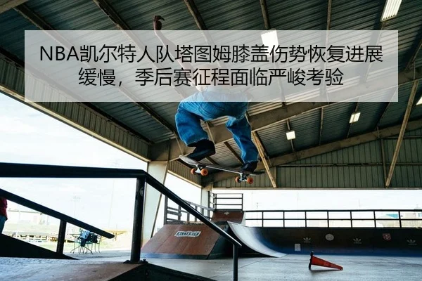 NBA凯尔特人队塔图姆膝盖伤势恢复进展缓慢，季后赛征程面临严峻考验